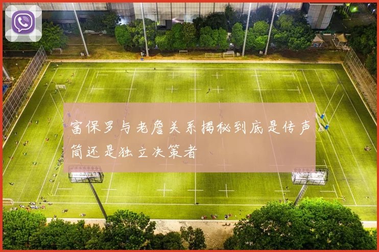 富保罗与老詹关系揭秘到底是传声筒还是独立决策者