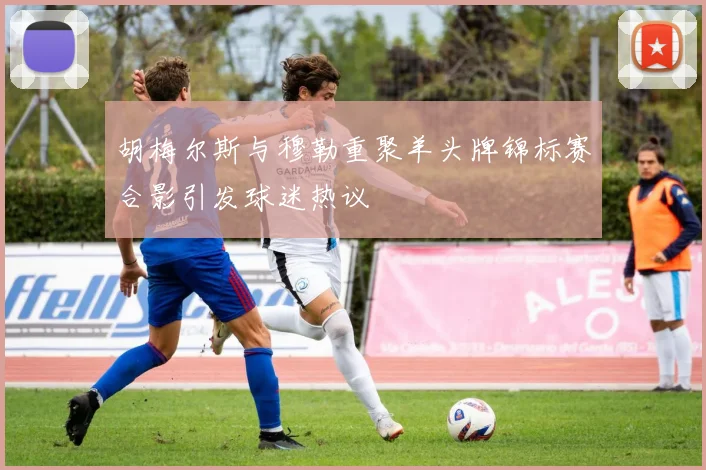 胡梅尔斯与穆勒重聚羊头牌锦标赛合影引发球迷热议