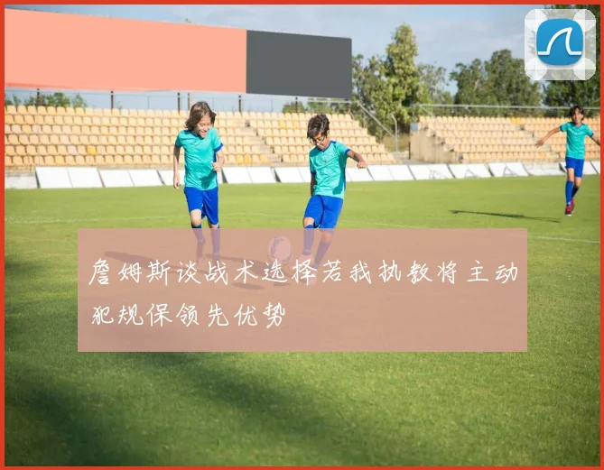 詹姆斯谈战术选择若我执教将主动犯规保领先优势