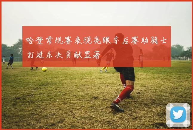 哈登常规赛表现亮眼季后赛助骑士打进东决贡献显著