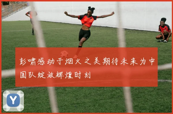 彭啸感动于烟火之美期待未来为中国队绽放辉煌时刻