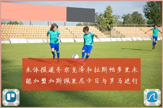米体报道齐尔克泽和拉斯帕多里未能加盟加斯佩里尼今日与罗马进行会谈