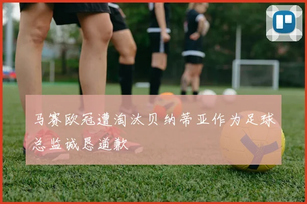 马赛欧冠遭淘汰贝纳蒂亚作为足球总监诚恳道歉