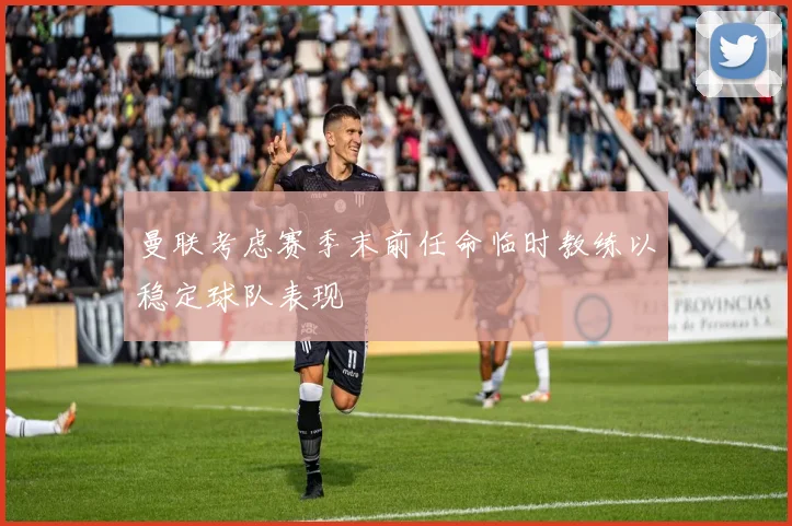 曼联考虑赛季末前任命临时教练以稳定球队表现