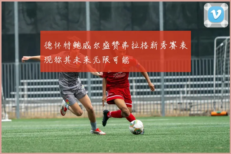 德怀特鲍威尔盛赞弗拉格新秀赛表现称其未来无限可能