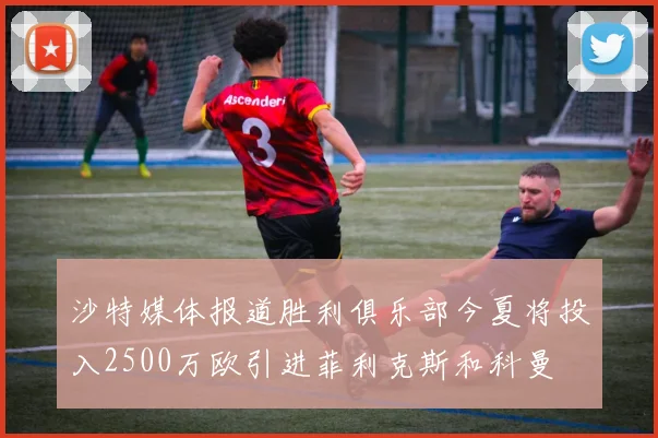 沙特媒体报道胜利俱乐部今夏将投入2500万欧引进菲利克斯和科曼
