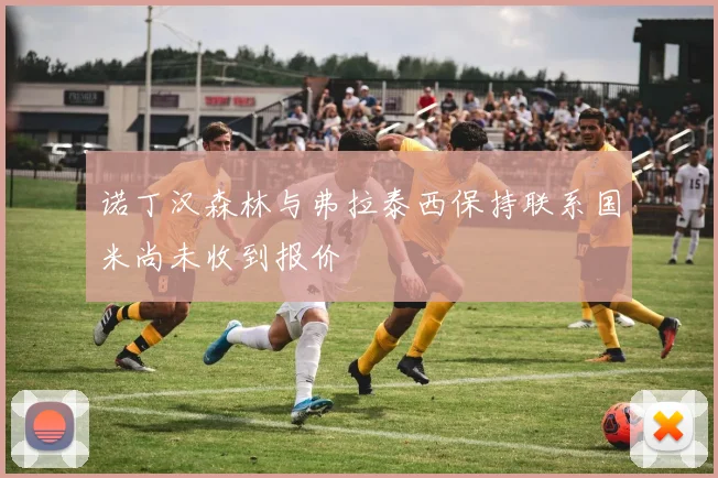 诺丁汉森林与弗拉泰西保持联系国米尚未收到报价