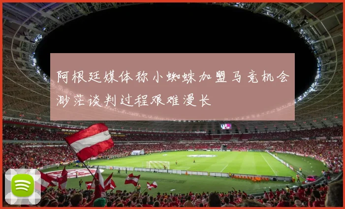 阿根廷媒体称小蜘蛛加盟马竞机会渺茫谈判过程艰难漫长