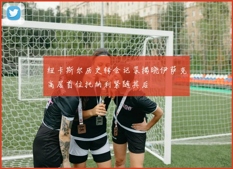 纽卡斯尔历史转会记录揭晓伊萨克高居首位托纳利紧随其后