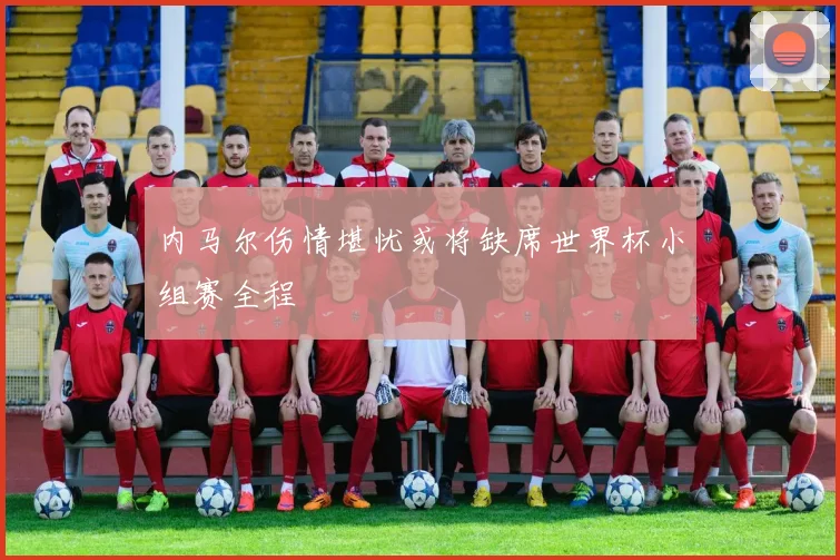 内马尔伤情堪忧或将缺席世界杯小组赛全程