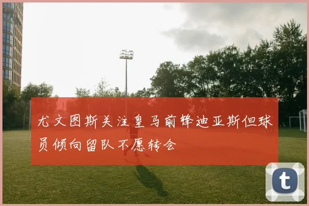 尤文图斯关注皇马前锋迪亚斯但球员倾向留队不愿转会