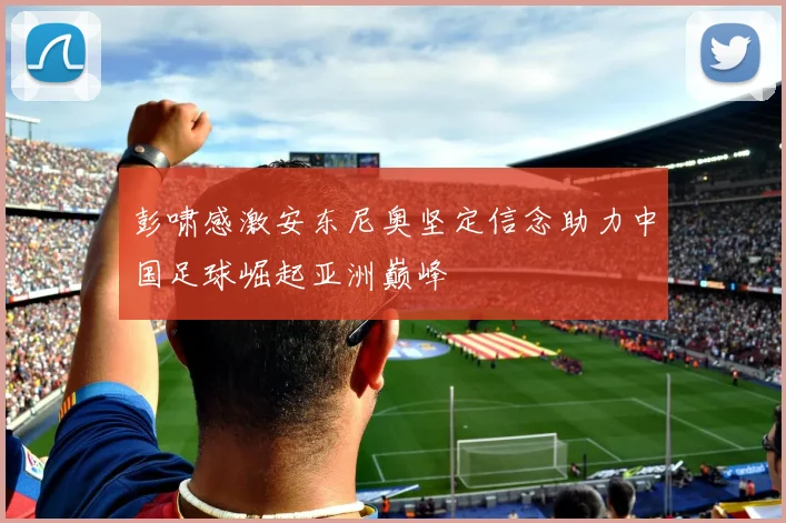 彭啸感激安东尼奥坚定信念助力中国足球崛起亚洲巅峰