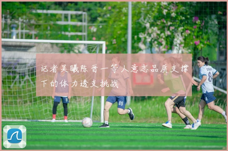 记者吴曦陈晋一等人意志品质支撑下的体力透支挑战