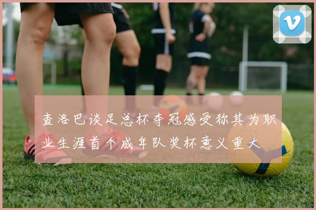 查洛巴谈足总杯夺冠感受称其为职业生涯首个成年队奖杯意义重大