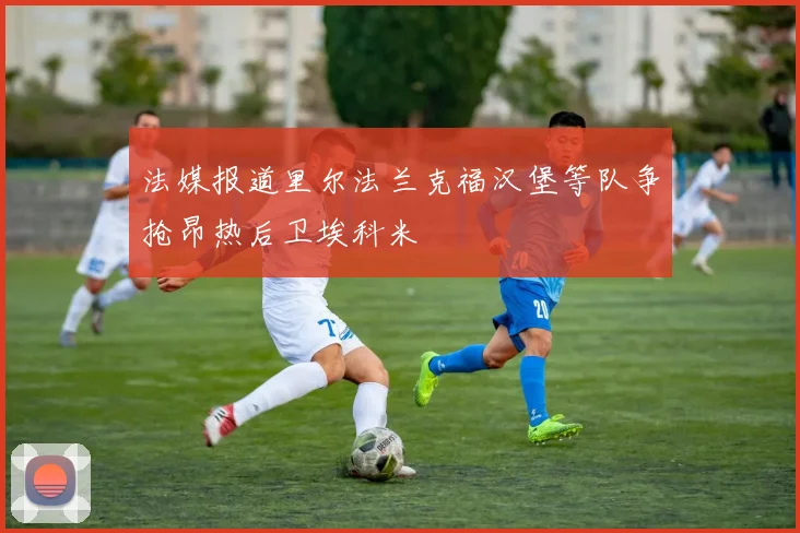 法媒报道里尔法兰克福汉堡等队争抢昂热后卫埃科米