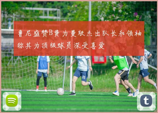 鲁尼盛赞B费为曼联杰出队长和领袖称其为顶级球员深受喜爱