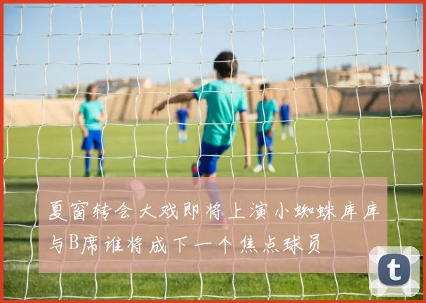 夏窗转会大戏即将上演小蜘蛛库库与B席谁将成下一个焦点球员