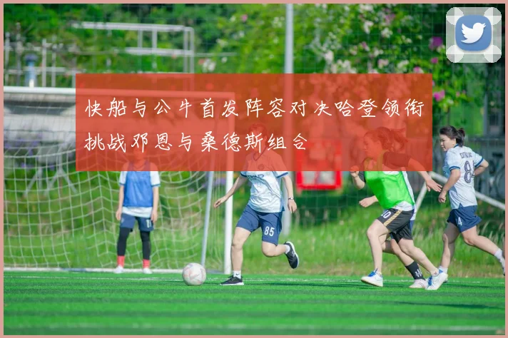 快船与公牛首发阵容对决哈登领衔挑战邓恩与桑德斯组合